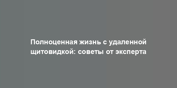 Полноценная жизнь с удаленной щитовидкой: советы от эксперта