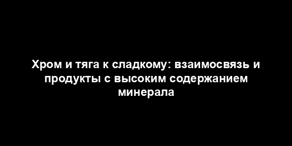 Хром и тяга к сладкому: взаимосвязь и продукты с высоким содержанием минерала