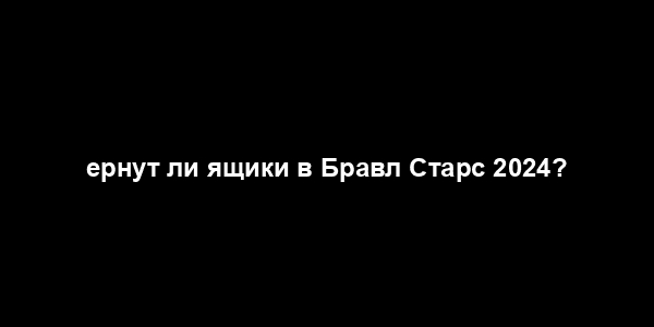 ернут ли ящики в Бравл Старс 2024?