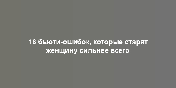 16 бьюти-ошибок, которые старят женщину сильнее всего