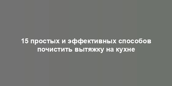 15 простых и эффективных способов почистить вытяжку на кухне