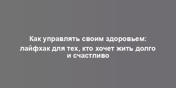 Как управлять своим здоровьем: лайфхак для тех, кто хочет жить долго и счастливо