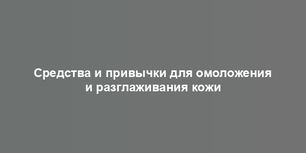 Средства и привычки для омоложения и разглаживания кожи