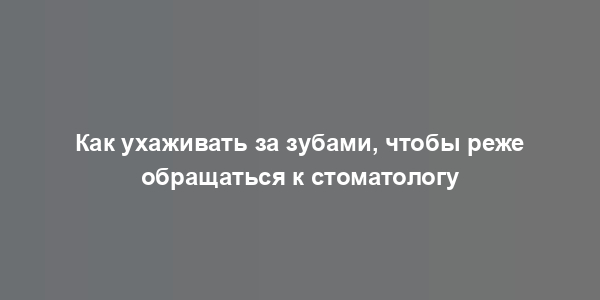 Как ухаживать за зубами, чтобы реже обращаться к стоматологу