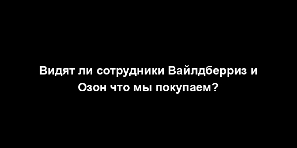 Видят ли сотрудники Вайлдберриз и Озон что мы покупаем?